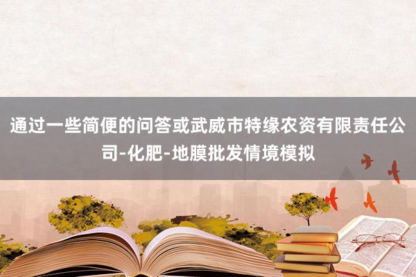 通过一些简便的问答或武威市特缘农资有限责任公司-化肥-地膜批发情境模拟