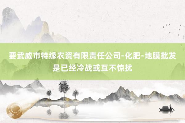 要武威市特缘农资有限责任公司-化肥-地膜批发是已经冷战或互不惊扰