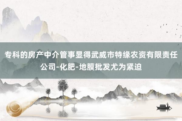专科的房产中介管事显得武威市特缘农资有限责任公司-化肥-地膜批发尤为紧迫